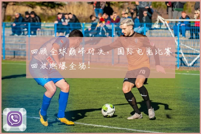 回顾全球巅峰对决，国际电竞比赛回放燃爆全场！