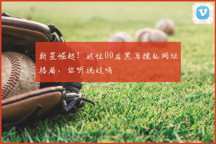 新星崛起！这位00后黑马搅乱网坛格局，你听说过吗