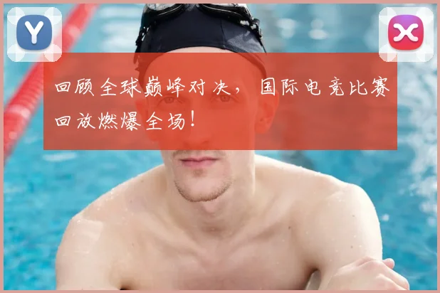 回顾全球巅峰对决，国际电竞比赛回放燃爆全场！