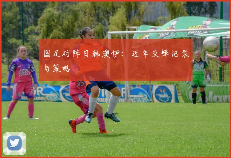 国足对阵日韩澳伊：近年交锋记录与策略