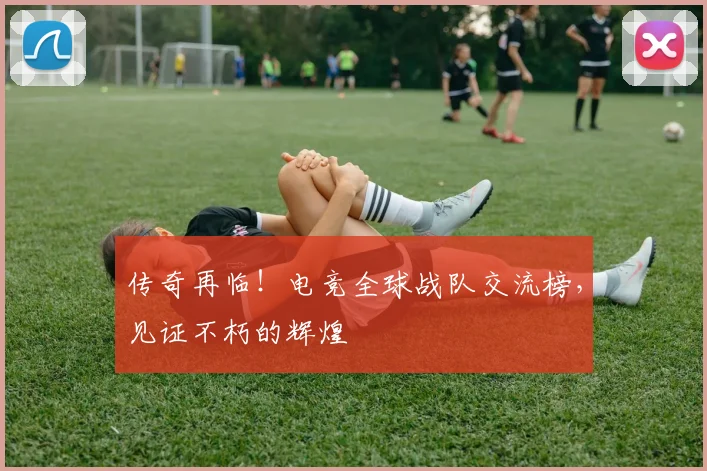 传奇再临！电竞全球战队交流榜，见证不朽的辉煌
