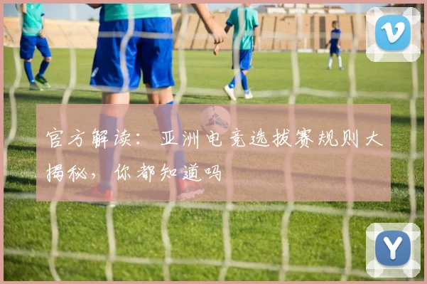 官方解读：亚洲电竞选拔赛规则大揭秘，你都知道吗