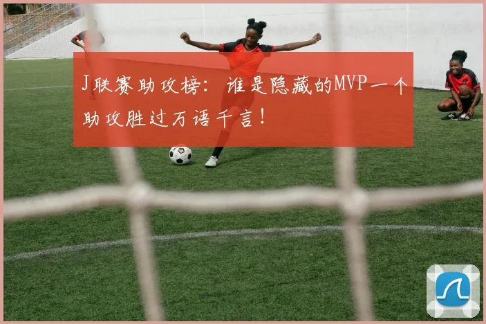 J联赛助攻榜：谁是隐藏的MVP一个助攻胜过万语千言！