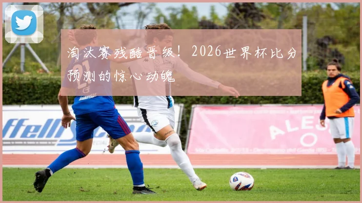 淘汰赛残酷晋级！2026世界杯比分预测的惊心动魄