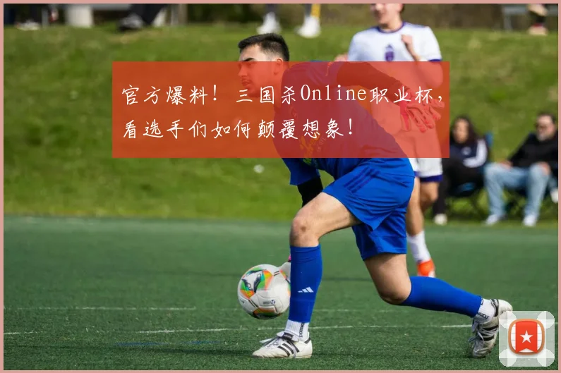 官方爆料！三国杀Online职业杯，看选手们如何颠覆想象！