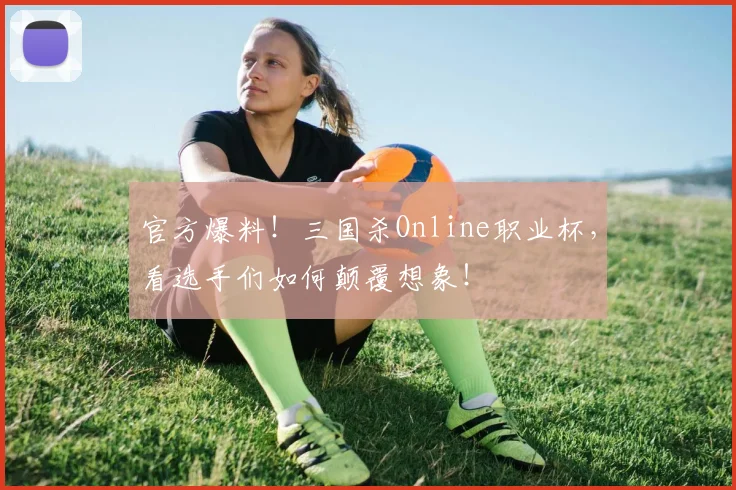 官方爆料！三国杀Online职业杯，看选手们如何颠覆想象！