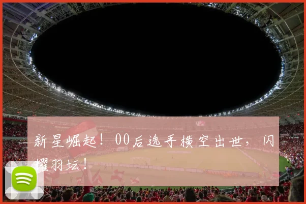 新星崛起！00后选手横空出世，闪耀羽坛！