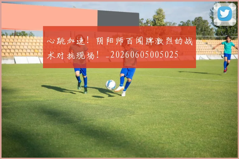 心跳加速！阴阳师百闻牌激烈的战术对抗现场！_20260605005025