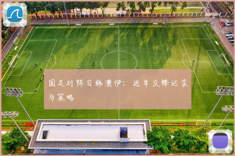 国足对阵日韩澳伊：近年交锋记录与策略