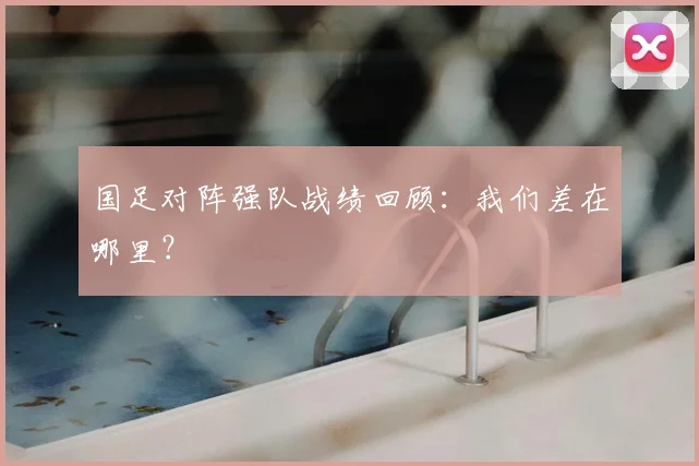 国足对阵强队战绩回顾：我们差在哪里？